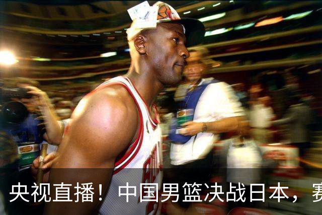 央视直播！中国男篮决战日本，赛前有3个好消息，赢球进决赛有戏